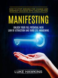 Icon image Manifesting: Unlock Your Full Potential With Law of Attraction and Third Eye Awakening (How to Stop Wishing for Change and Manifest Success With Visualization)